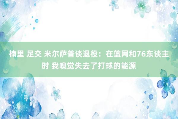 楠里 足交 米尔萨普谈退役：在篮网和76东谈主时 我嗅觉失去了打球的能源
