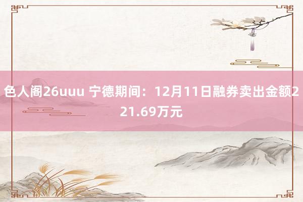 色人阁26uuu 宁德期间：12月11日融券卖出金额221.69万元
