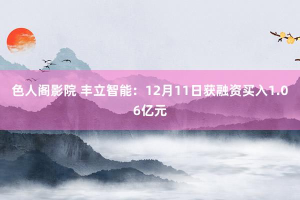 色人阁影院 丰立智能：12月11日获融资买入1.06亿元