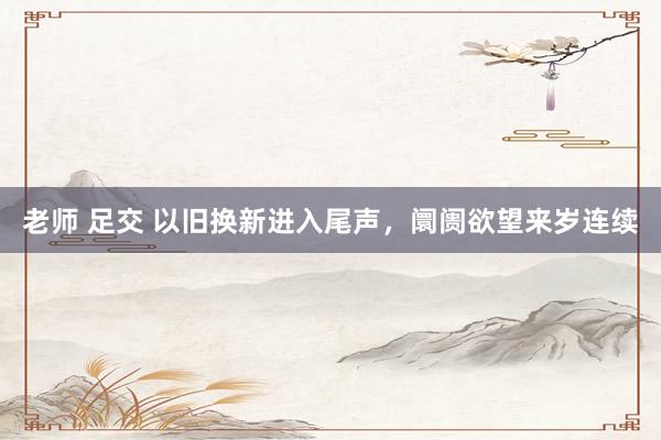 老师 足交 以旧换新进入尾声，阛阓欲望来岁连续