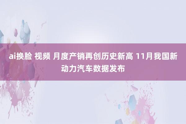ai换脸 视频 月度产销再创历史新高 11月我国新动力汽车数据发布