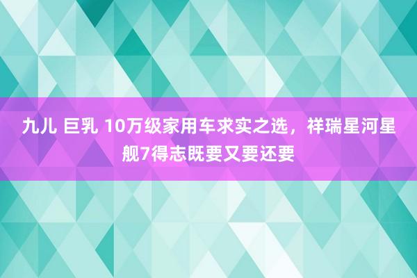 九儿 巨乳 10万级家用车求实之选，祥瑞星河星舰7得志既要又要还要
