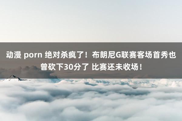 动漫 porn 绝对杀疯了！布朗尼G联赛客场首秀也曾砍下30分了 比赛还未收场！