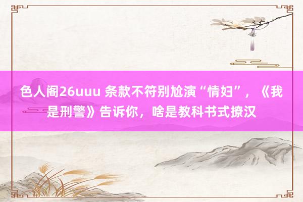 色人阁26uuu 条款不符别尬演“情妇”，《我是刑警》告诉你，啥是教科书式撩汉