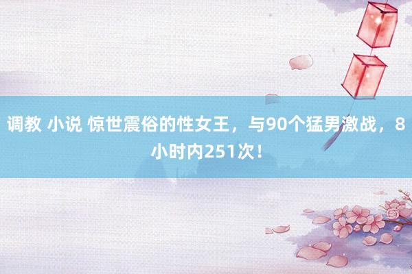 调教 小说 惊世震俗的性女王，与90个猛男激战，8小时内251次！