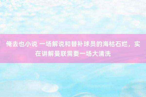 俺去也小说 一场解说和替补球员的海枯石烂，实在讲解曼联需要一场大清洗