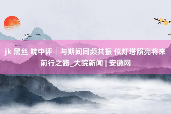 jk 黑丝 皖中评│与期间同频共振 似灯塔照亮将来前行之路_大皖新闻 | 安徽网
