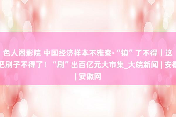 色人阁影院 中国经济样本不雅察·“镇”了不得丨这几把刷子不得了！“刷”出百亿元大市集_大皖新闻 | 安徽网