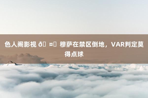 色人阁影视 🤔穆萨在禁区倒地，VAR判定莫得点球