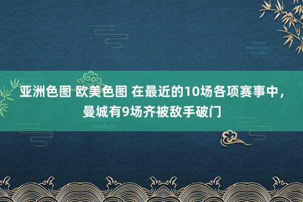 亚洲色图 欧美色图 在最近的10场各项赛事中，曼城有9场齐被敌手破门