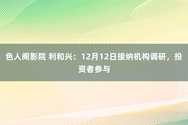 色人阁影院 利和兴：12月12日接纳机构调研，投资者参与