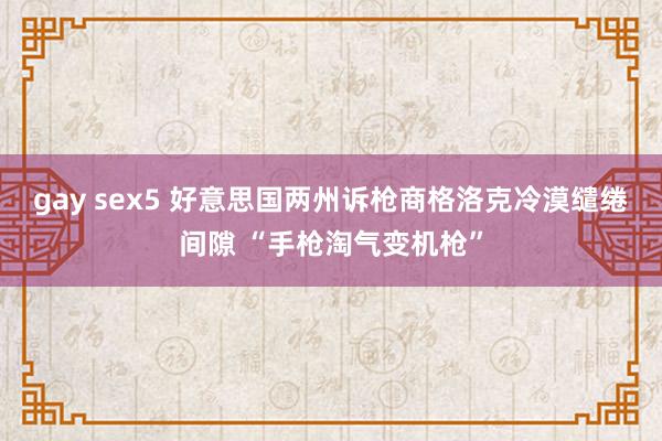 gay sex5 好意思国两州诉枪商格洛克冷漠缱绻间隙 “手枪淘气变机枪”