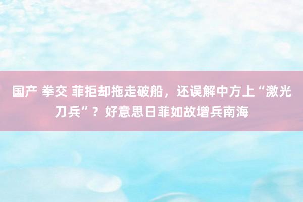 国产 拳交 菲拒却拖走破船，还误解中方上“激光刀兵”？好意思日菲如故增兵南海