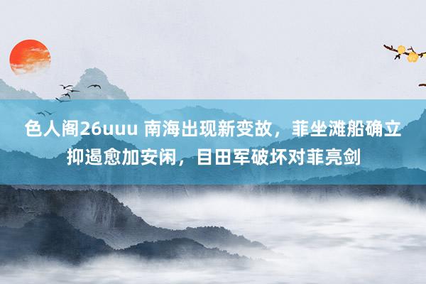 色人阁26uuu 南海出现新变故，菲坐滩船确立抑遏愈加安闲，目田军破坏对菲亮剑