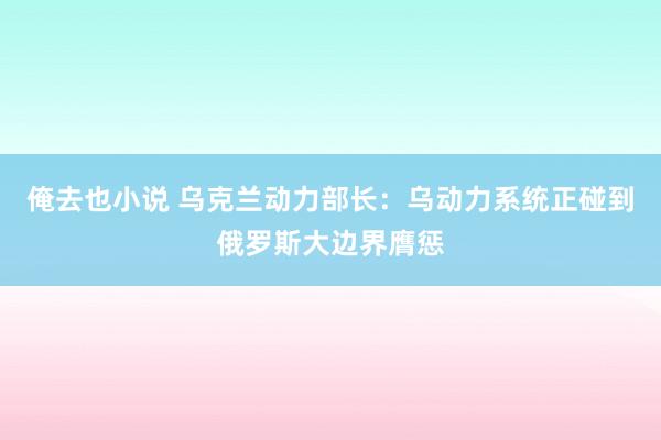 俺去也小说 乌克兰动力部长：乌动力系统正碰到俄罗斯大边界膺惩