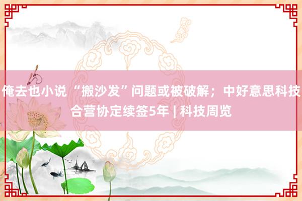 俺去也小说 “搬沙发”问题或被破解；中好意思科技合营协定续签5年 | 科技周览