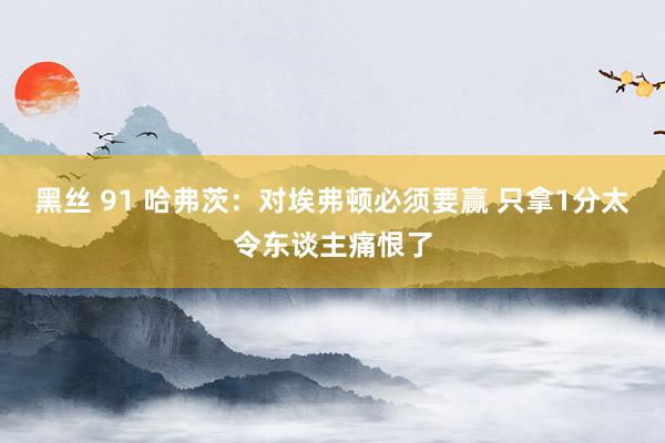 黑丝 91 哈弗茨：对埃弗顿必须要赢 只拿1分太令东谈主痛恨了