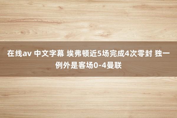 在线av 中文字幕 埃弗顿近5场完成4次零封 独一例外是客场0-4曼联