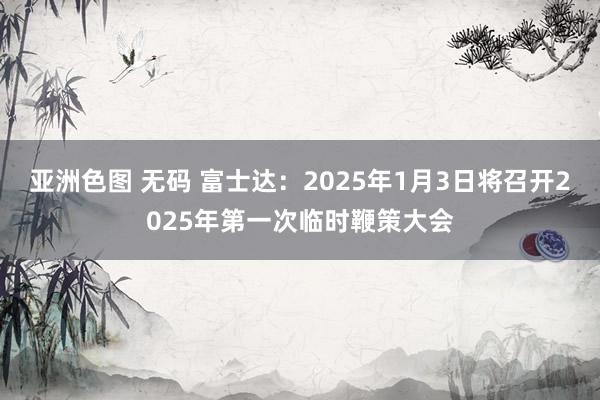 亚洲色图 无码 富士达：2025年1月3日将召开2025年第一次临时鞭策大会
