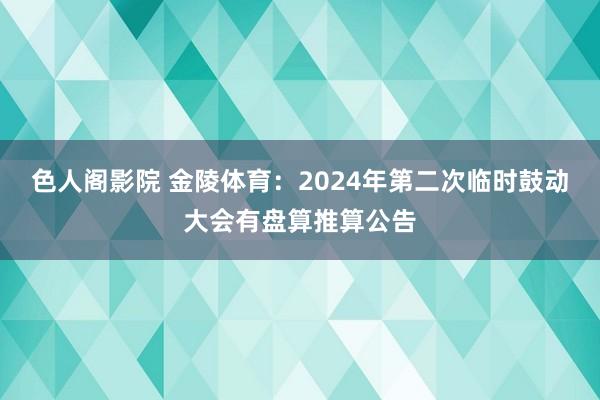 色人阁影院 金陵体育：2024年第二次临时鼓动大会有盘算推算公告