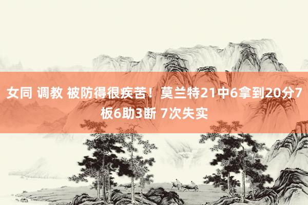 女同 调教 被防得很疾苦！莫兰特21中6拿到20分7板6助3断 7次失实