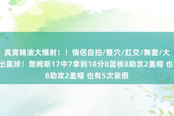 真實精液大爆射！！情侶自拍/雙穴/肛交/無套/大量噴精 复出赢球！詹姆斯17中7拿到18分8篮板8助攻2盖帽 也有5次装假