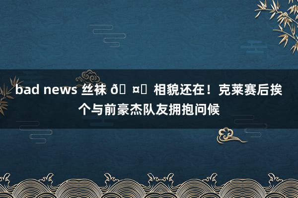 bad news 丝袜 🤗相貌还在！克莱赛后挨个与前豪杰队友拥抱问候