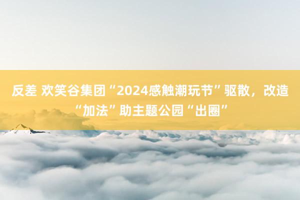 反差 欢笑谷集团“2024感触潮玩节”驱散，改造“加法”助主题公园“出圈”