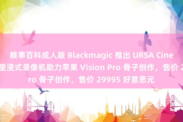 糗事百科成人版 Blackmagic 推出 URSA Cine Immersive 千里浸式录像机助力苹果 Vision Pro 骨子创作，售价 29995 好意思元