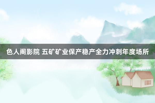 色人阁影院 五矿矿业保产稳产全力冲刺年度场所