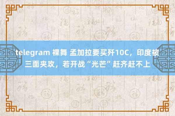 telegram 裸舞 孟加拉要买歼10C，印度被三面夹攻，若开战“光芒”赶齐赶不上