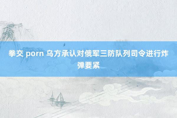 拳交 porn 乌方承认对俄军三防队列司令进行炸弹要紧