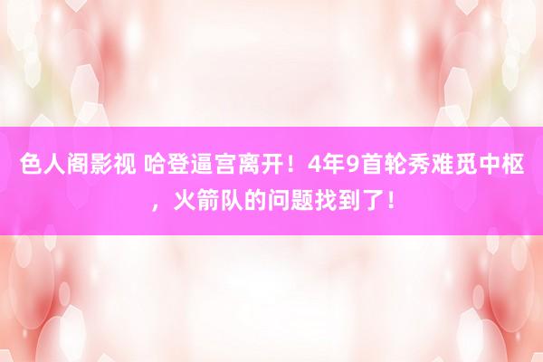 色人阁影视 哈登逼宫离开！4年9首轮秀难觅中枢，火箭队的问题找到了！