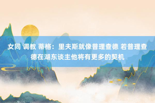 女同 调教 蒂格：里夫斯就像普理查德 若普理查德在湖东谈主他将有更多的契机