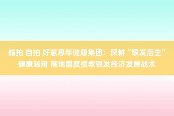 偷拍 自拍 好意思年健康集团：深耕“银发后生”健康滥用 落地国度援救银发经济发展战术