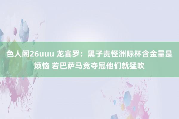 色人阁26uuu 龙赛罗：黑子责怪洲际杯含金量是烦恼 若巴萨马竞夺冠他们就猛吹