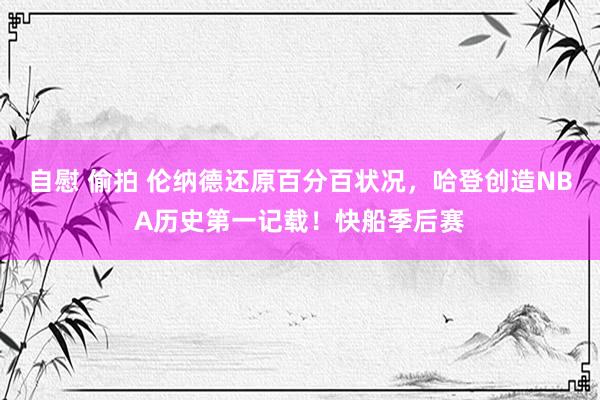 自慰 偷拍 伦纳德还原百分百状况，哈登创造NBA历史第一记载！快船季后赛