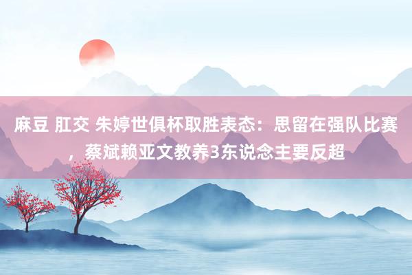 麻豆 肛交 朱婷世俱杯取胜表态：思留在强队比赛，蔡斌赖亚文教养3东说念主要反超