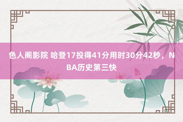 色人阁影院 哈登17投得41分用时30分42秒，NBA历史第三快