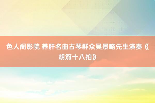 色人阁影院 养肝名曲古琴群众吴景略先生演奏《胡笳十八拍》
