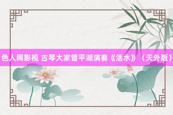 色人阁影视 古琴大家管平湖演奏《活水》（天外版）