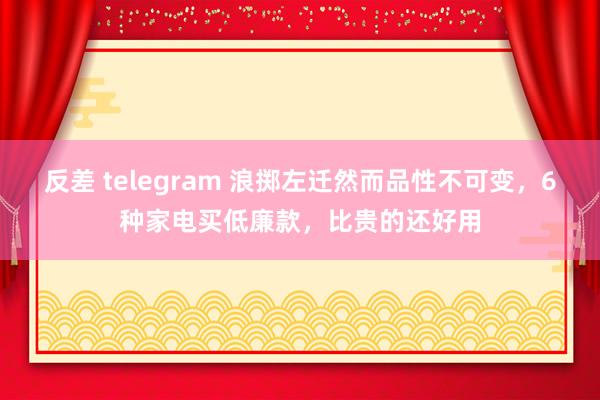 反差 telegram 浪掷左迁然而品性不可变，6种家电买低廉款，比贵的还好用
