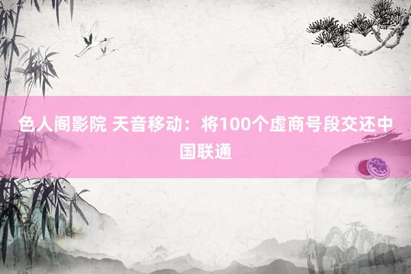 色人阁影院 天音移动：将100个虚商号段交还中国联通