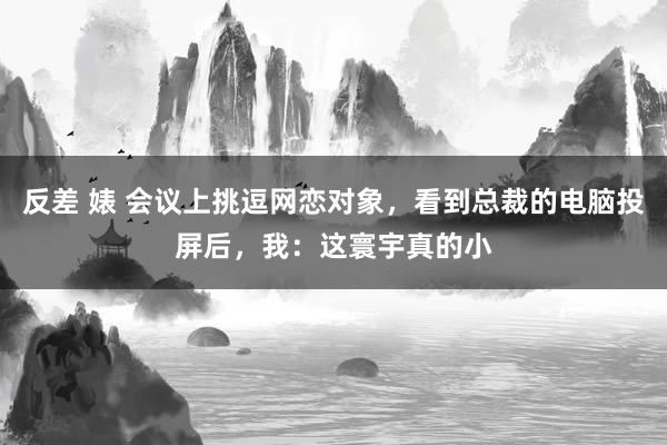 反差 婊 会议上挑逗网恋对象，看到总裁的电脑投屏后，我：这寰宇真的小