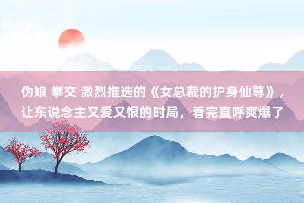 伪娘 拳交 激烈推选的《女总裁的护身仙尊》，让东说念主又爱又恨的时局，看完直呼爽爆了