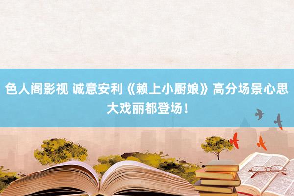 色人阁影视 诚意安利《赖上小厨娘》高分场景心思大戏丽都登场！