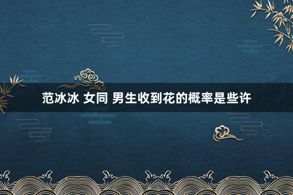 范冰冰 女同 男生收到花的概率是些许