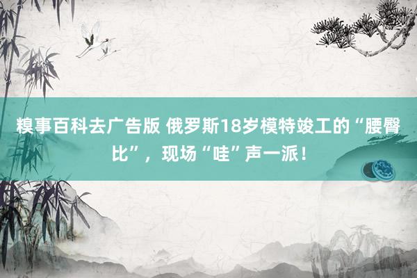 糗事百科去广告版 俄罗斯18岁模特竣工的“腰臀比”，现场“哇”声一派！