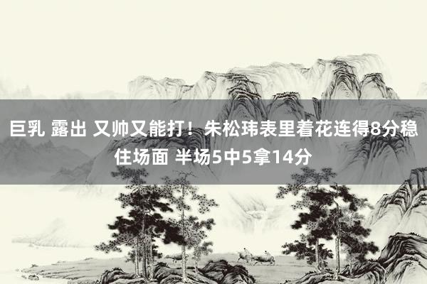 巨乳 露出 又帅又能打！朱松玮表里着花连得8分稳住场面 半场5中5拿14分