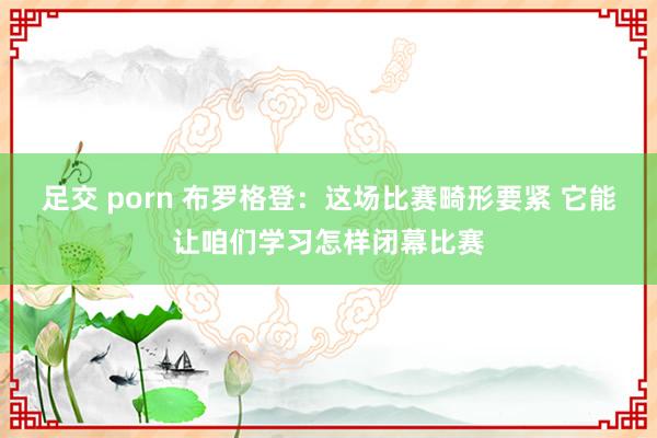 足交 porn 布罗格登：这场比赛畸形要紧 它能让咱们学习怎样闭幕比赛
